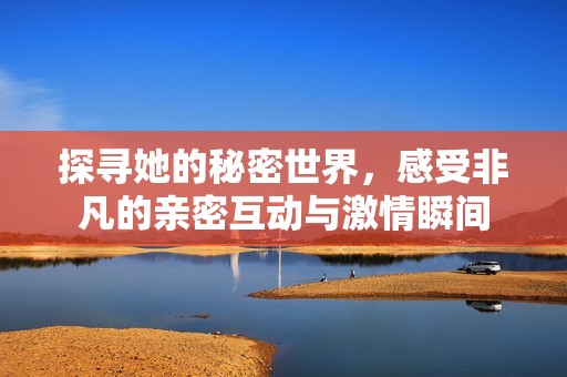探寻她的秘密世界，感受非凡的亲密互动与激情瞬间