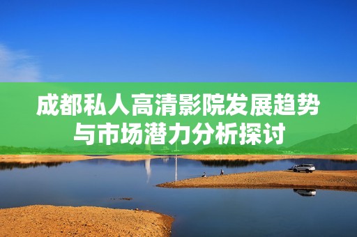 成都私人高清影院发展趋势与市场潜力分析探讨
