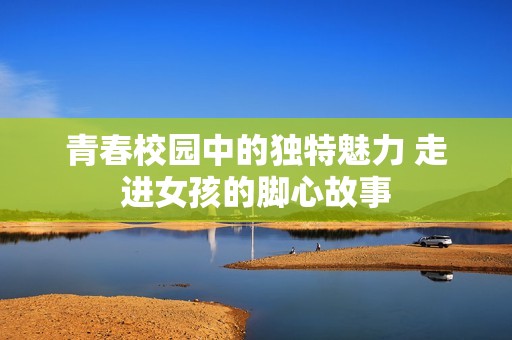 青春校园中的独特魅力 走进女孩的脚心故事