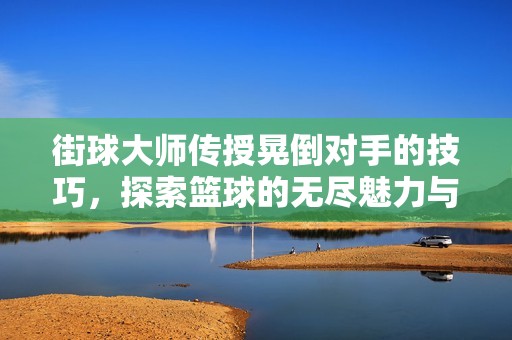 街球大师传授晃倒对手的技巧，探索篮球的无尽魅力与技巧之美