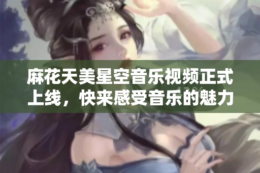 麻花天美星空音乐视频正式上线，快来感受音乐的魅力吧