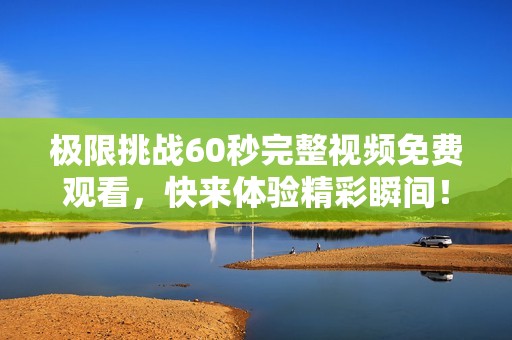 极限挑战60秒完整视频免费观看，快来体验精彩瞬间！
