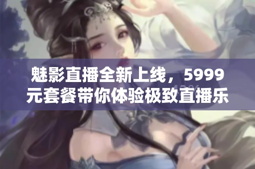 魅影直播全新上线，5999元套餐带你体验极致直播乐趣