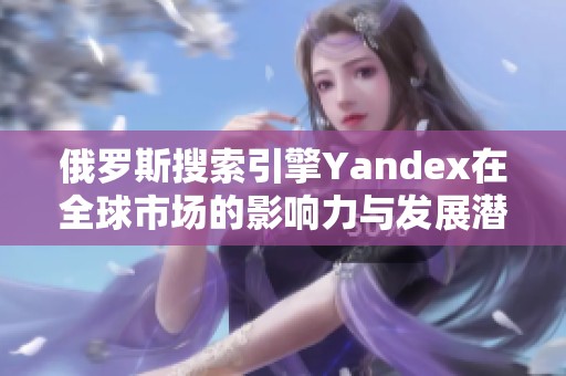 俄罗斯搜索引擎Yandex在全球市场的影响力与发展潜力分析