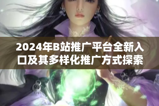 2024年B站推广平台全新入口及其多样化推广方式探索