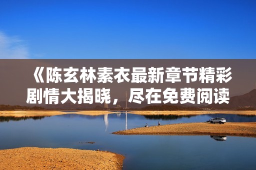 《陈玄林素衣最新章节精彩剧情大揭晓，尽在免费阅读中》