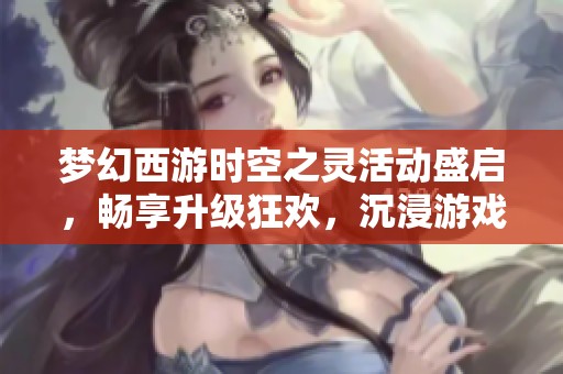梦幻西游时空之灵活动盛启，畅享升级狂欢，沉浸游戏魅力之中