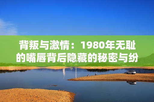 背叛与激情：1980年无耻的嘴唇背后隐藏的秘密与纷争