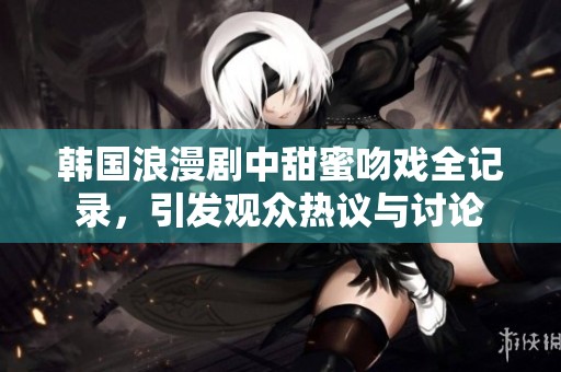 韩国浪漫剧中甜蜜吻戏全记录，引发观众热议与讨论