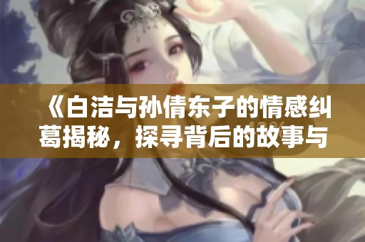 《白洁与孙倩东子的情感纠葛揭秘，探寻背后的故事与秘密》