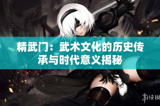 精武门：武术文化的历史传承与时代意义揭秘