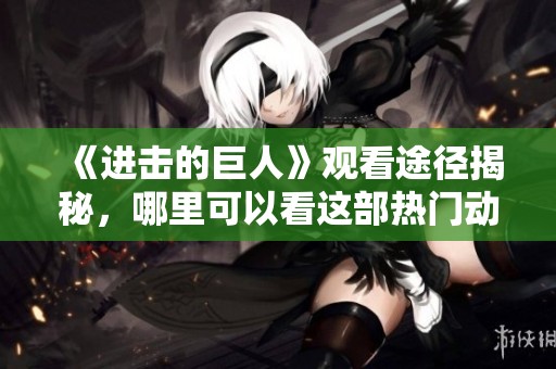 《进击的巨人》观看途径揭秘，哪里可以看这部热门动漫请看这里