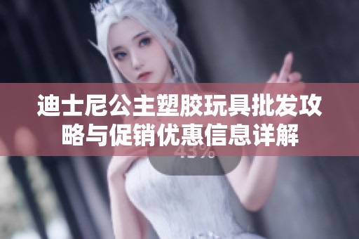 迪士尼公主塑胶玩具批发攻略与促销优惠信息详解