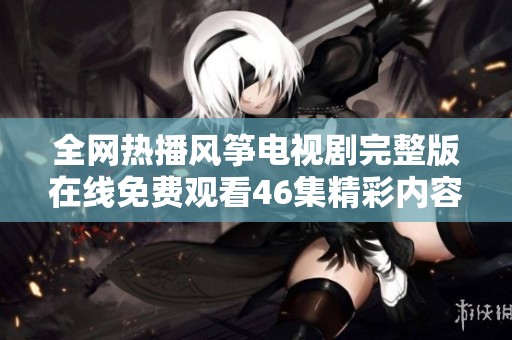 全网热播风筝电视剧完整版在线免费观看46集精彩内容一览