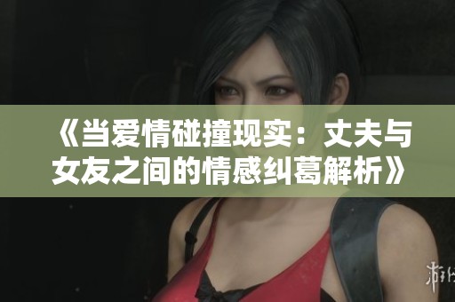 《当爱情碰撞现实：丈夫与女友之间的情感纠葛解析》