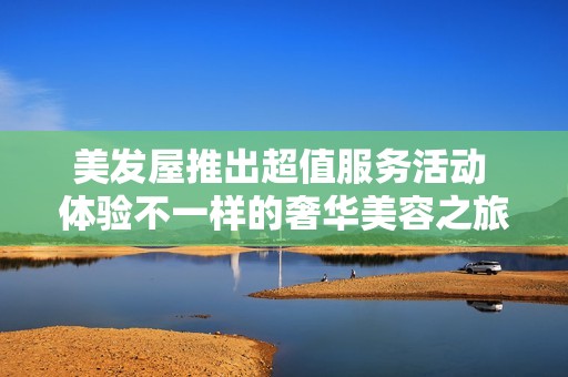 美发屋推出超值服务活动 体验不一样的奢华美容之旅