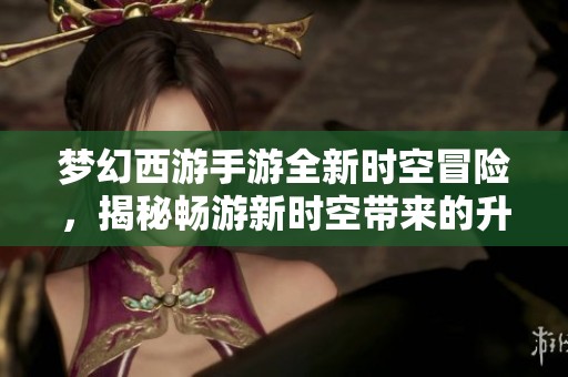 梦幻西游手游全新时空冒险，揭秘畅游新时空带来的升级乐趣与惊喜