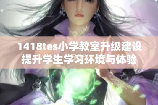 1418tes小学教室升级建设提升学生学习环境与体验