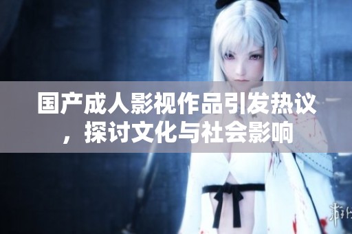 国产成人影视作品引发热议，探讨文化与社会影响
