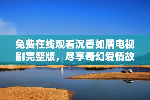 免费在线观看沉香如屑电视剧完整版，尽享奇幻爱情故事