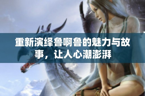 重新演绎鲁啊鲁的魅力与故事，让人心潮澎湃