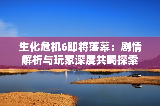 生化危机6即将落幕：剧情解析与玩家深度共鸣探索