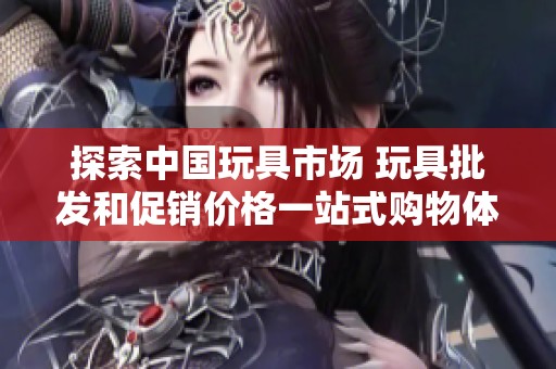 探索中国玩具市场 玩具批发和促销价格一站式购物体验