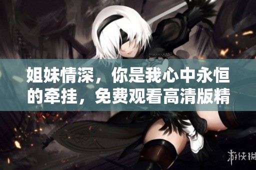 姐妹情深，你是我心中永恒的牵挂，免费观看高清版精彩上线