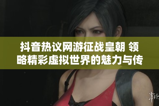 抖音热议网游征战皇朝 领略精彩虚拟世界的魅力与传奇