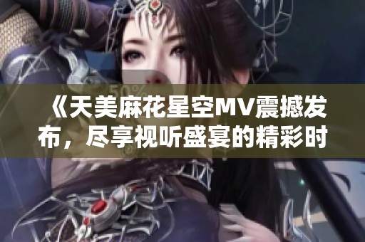 《天美麻花星空MV震撼发布，尽享视听盛宴的精彩时刻》