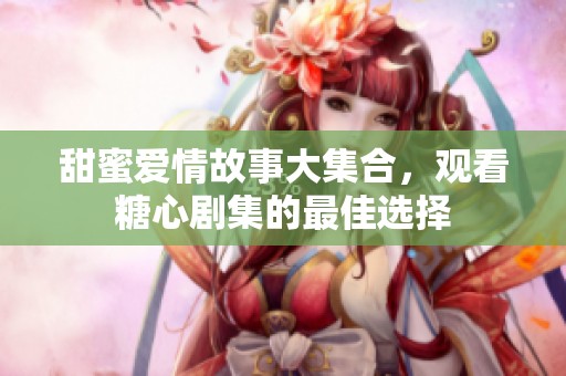 甜蜜爱情故事大集合，观看糖心剧集的最佳选择