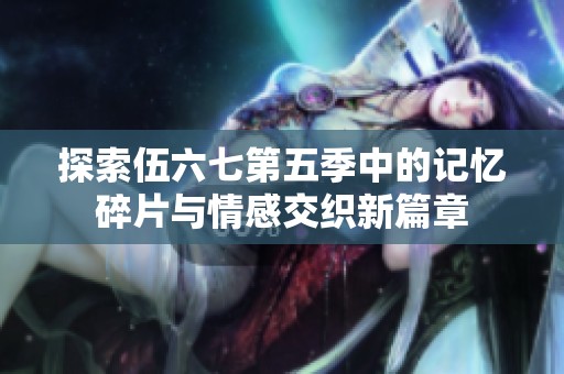探索伍六七第五季中的记忆碎片与情感交织新篇章