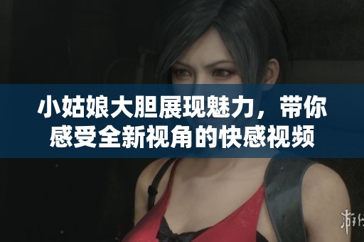 小姑娘大胆展现魅力，带你感受全新视角的快感视频