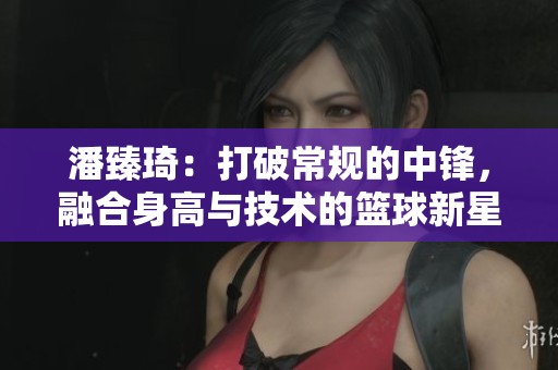 潘臻琦：打破常规的中锋，融合身高与技术的篮球新星