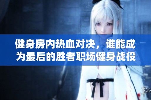 健身房内热血对决，谁能成为最后的胜者职场健身战役开启