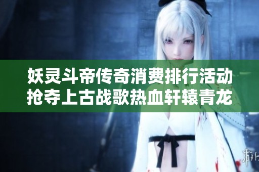 妖灵斗帝传奇消费排行活动抢夺上古战歌热血轩辕青龙剑甲获取攻略