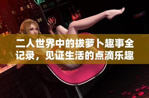 二人世界中的拔萝卜趣事全记录，见证生活的点滴乐趣