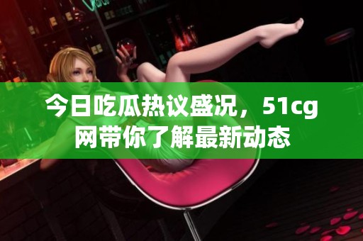 今日吃瓜热议盛况，51cg网带你了解最新动态