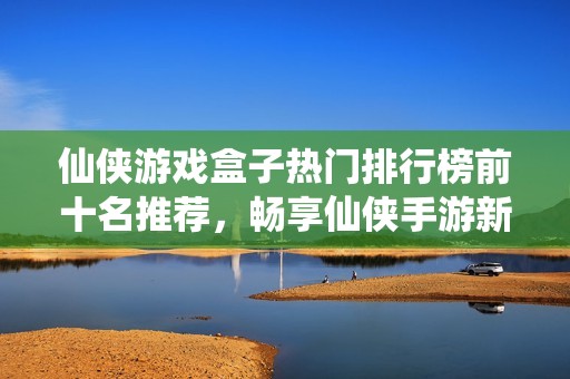 仙侠游戏盒子热门排行榜前十名推荐，畅享仙侠手游新体验