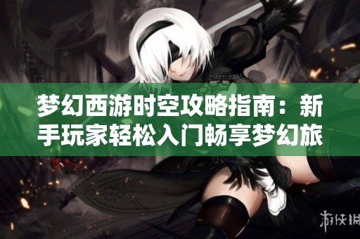 梦幻西游时空攻略指南：新手玩家轻松入门畅享梦幻旅程