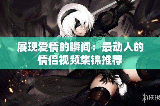 展现爱情的瞬间：最动人的情侣视频集锦推荐