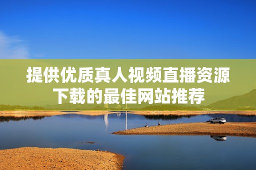 提供优质真人视频直播资源下载的最佳网站推荐