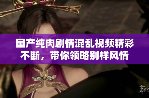 国产纯肉剧情混乱视频精彩不断，带你领略别样风情