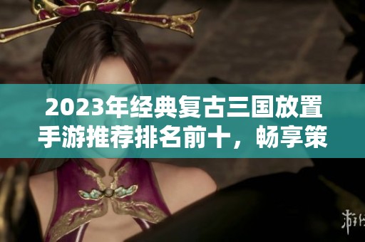 2023年经典复古三国放置手游推荐排名前十，畅享策略乐趣