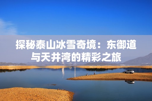 探秘泰山冰雪奇境：东御道与天井湾的精彩之旅
