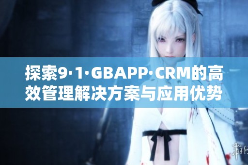探索9·1·GBAPP·CRM的高效管理解决方案与应用优势