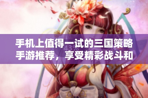 手机上值得一试的三国策略手游推荐，享受精彩战斗和智谋对决