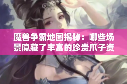 魔兽争霸地图揭秘：哪些场景隐藏了丰富的珍贵爪子资源