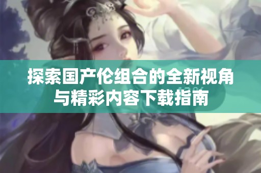 探索国产伦组合的全新视角与精彩内容下载指南