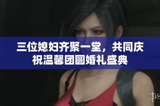 三位媳妇齐聚一堂，共同庆祝温馨团圆婚礼盛典
